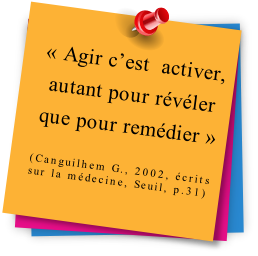 « Agir c’est  activer, autant pour révéler que pour remédier »

(Canguilhem G., 2002, écrits sur la médecine, Seuil, p.31)

